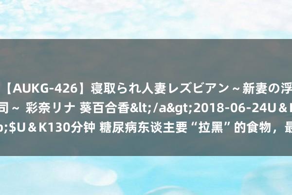 【AUKG-426】寝取られ人妻レズビアン～新妻の浮気相手は夫の上司～ 彩奈リナ 葵百合香</a>2018-06-24U＆K&$U＆K130分钟 糖尿病东谈主要“拉黑”的食物，最佳不要碰，吃了血糖详情高