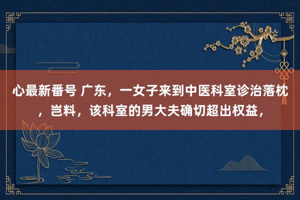 心最新番号 广东，一女子来到中医科室诊治落枕，岂料，该科室的男大夫确切超出权益，