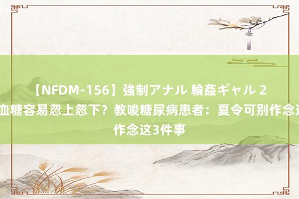 【NFDM-156】強制アナル 輪姦ギャル 2 三伏天血糖容易忽上忽下？教唆糖尿病患者：夏令可别作念这3件事