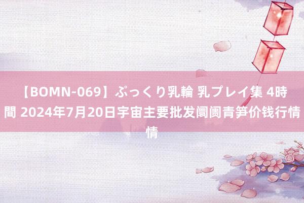 【BOMN-069】ぷっくり乳輪 乳プレイ集 4時間 2024年7月20日宇宙主要批发阛阓青笋价钱行情