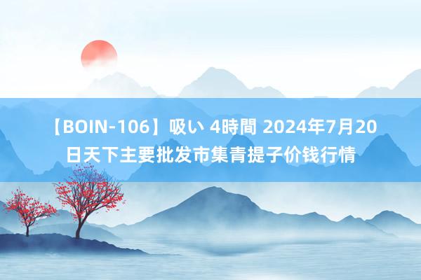 【BOIN-106】吸い 4時間 2024年7月20日天下主要批发市集青提子价钱行情