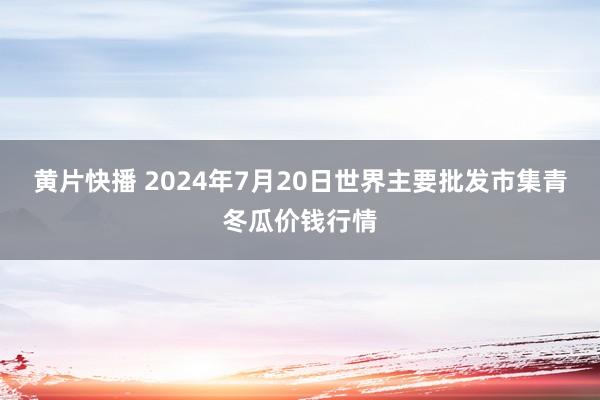 黄片快播 2024年7月20日世界主要批发市集青冬瓜价钱行情