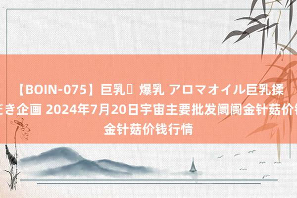 【BOIN-075】巨乳・爆乳 アロマオイル巨乳揉みしだき企画 2024年7月20日宇宙主要批发阛阓金针菇价钱行情