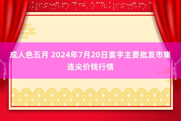 成人色五月 2024年7月20日寰宇主要批发市集连尖价钱行情