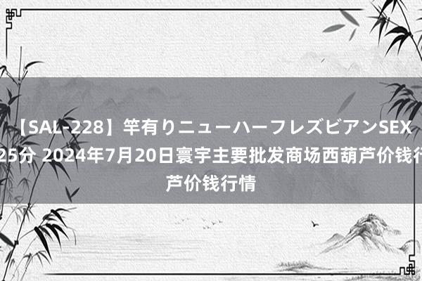 【SAL-228】竿有りニューハーフレズビアンSEX1125分 2024年7月20日寰宇主要批发商场西葫芦价钱行情