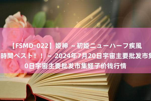 【FSMD-022】姫神 ～初姫ニューハーフ疾風怒濤の初撮り4時間ベスト！！～ 2024年7月20日宇宙主要批发市集蛏子价钱行情