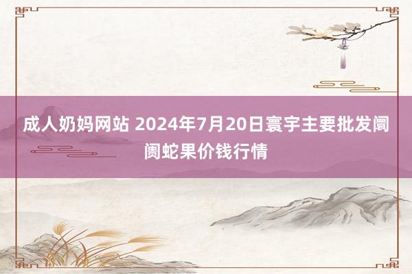 成人奶妈网站 2024年7月20日寰宇主要批发阛阓蛇果价钱行情