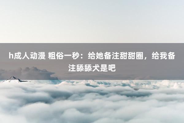 h成人动漫 粗俗一秒：给她备注甜甜圈，给我备注舔舔犬是吧