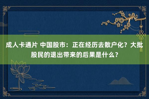 成人卡通片 中国股市：正在经历去散户化？大批股民的退出带来的后果是什么？