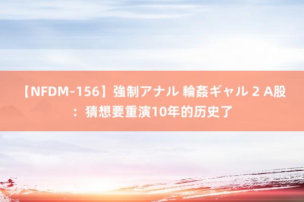 【NFDM-156】強制アナル 輪姦ギャル 2 A股：猜想要重演10年的历史了