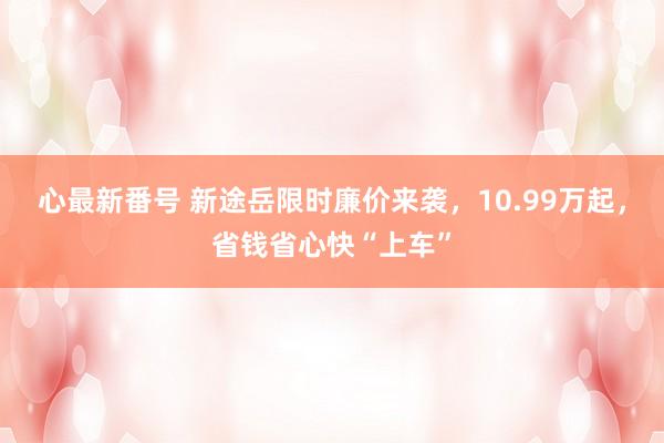 心最新番号 新途岳限时廉价来袭，10.99万起，省钱省心快“上车”