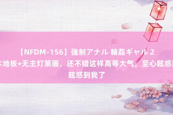 【NFDM-156】強制アナル 輪姦ギャル 2 白墙木地板+无主灯策画，还不错这样高等大气，至心眩惑到我了