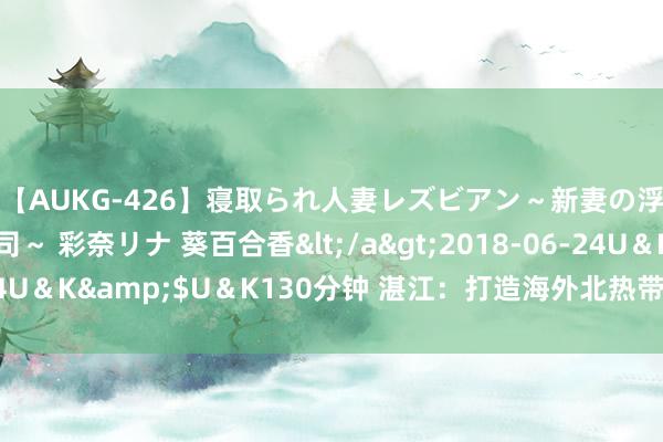 【AUKG-426】寝取られ人妻レズビアン～新妻の浮気相手は夫の上司～ 彩奈リナ 葵百合香</a>2018-06-24U＆K&$U＆K130分钟 湛江：打造海外北热带滨海旅游狡计地