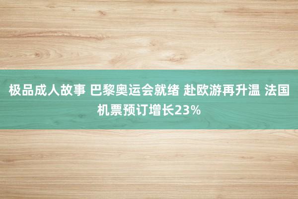 极品成人故事 巴黎奥运会就绪 赴欧游再升温 法国机票预订增长23%