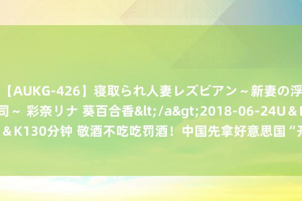 【AUKG-426】寝取られ人妻レズビアン～新妻の浮気相手は夫の上司～ 彩奈リナ 葵百合香</a>2018-06-24U＆K&$U＆K130分钟 敬酒不吃吃罚酒！中国先拿好意思国“开刀”，欧盟多国运行打退堂饱读