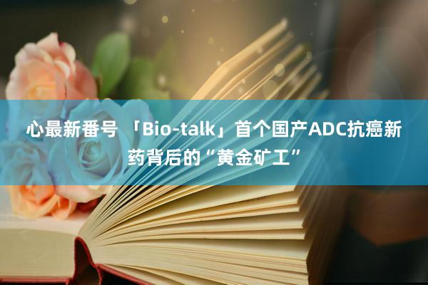 心最新番号 「Bio-talk」首个国产ADC抗癌新药背后的“黄金矿工”