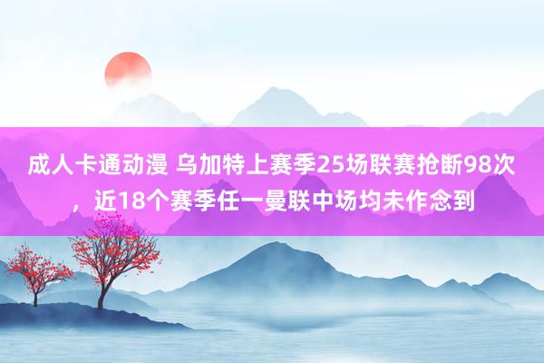 成人卡通动漫 乌加特上赛季25场联赛抢断98次，近18个赛季任一曼联中场均未作念到