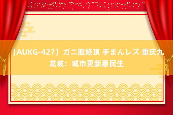 【AUKG-427】ガニ股絶頂 手まんレズ 重庆九龙坡：城市更新惠民生