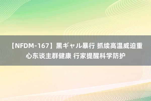 【NFDM-167】黒ギャル暴行 抓续高温威迫重心东谈主群健康 行家提醒科学防护