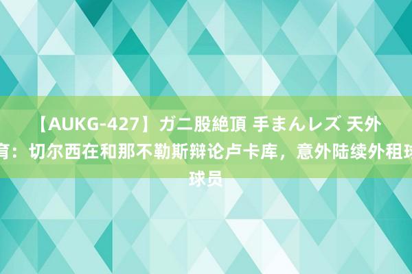 【AUKG-427】ガニ股絶頂 手まんレズ 天外体育：切尔西在和那不勒斯辩论卢卡库，意外陆续外租球员