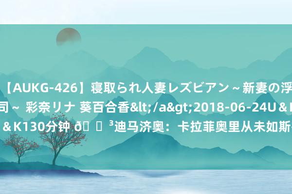 【AUKG-426】寝取られ人妻レズビアン～新妻の浮気相手は夫の上司～ 彩奈リナ 葵百合香</a>2018-06-24U＆K&$U＆K130分钟 ?迪马济奥：卡拉菲奥里从未如斯接近阿森纳，基础公约5000万欧