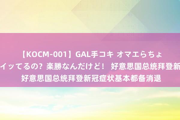 【KOCM-001】GAL手コキ オマエらちょろいね！こんなんでイッてるの？楽勝なんだけど！ 好意思国总统拜登新冠症状基本都备消退