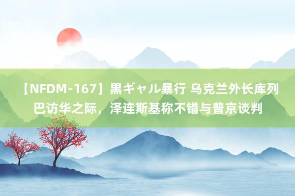 【NFDM-167】黒ギャル暴行 乌克兰外长库列巴访华之际，泽连斯基称不错与普京谈判