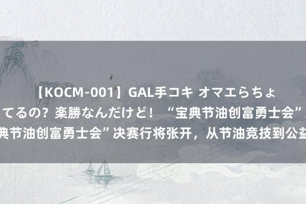 【KOCM-001】GAL手コキ オマエらちょろいね！こんなんでイッてるの？楽勝なんだけど！ “宝典节油创富勇士会”决赛行将张开，从节油竞技到公益助农