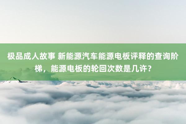 极品成人故事 新能源汽车能源电板评释的查询阶梯，能源电板的轮回次数是几许？