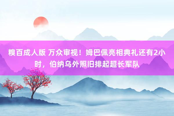 糗百成人版 万众审视！姆巴佩亮相典礼还有2小时，伯纳乌外照旧排起超长军队