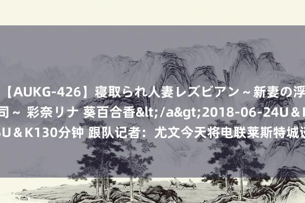 【AUKG-426】寝取られ人妻レズビアン～新妻の浮気相手は夫の上司～ 彩奈リナ 葵百合香</a>2018-06-24U＆K&$U＆K130分钟 跟队记者：尤文今天将电联莱斯特城谈苏莱转会，罗马尚未提供报价