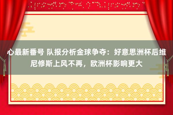 心最新番号 队报分析金球争夺：好意思洲杯后维尼修斯上风不再，欧洲杯影响更大