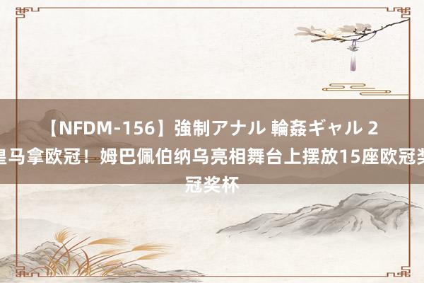 【NFDM-156】強制アナル 輪姦ギャル 2 来皇马拿欧冠！姆巴佩伯纳乌亮相舞台上摆放15座欧冠奖杯