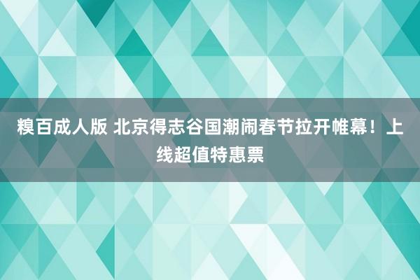 糗百成人版 北京得志谷国潮闹春节拉开帷幕！上线超值特惠票