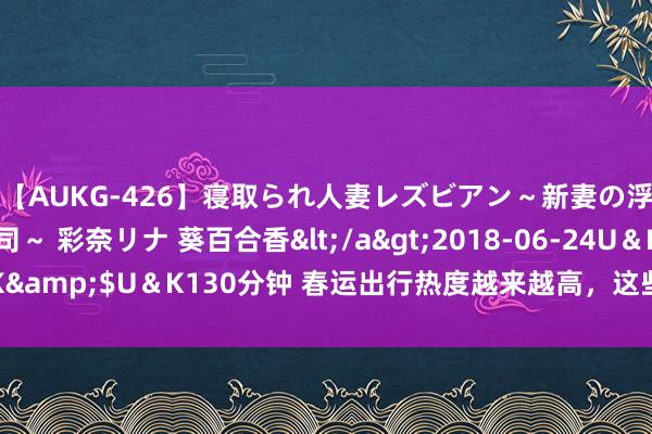 【AUKG-426】寝取られ人妻レズビアン～新妻の浮気相手は夫の上司～ 彩奈リナ 葵百合香</a>2018-06-24U＆K&$U＆K130分钟 春运出行热度越来越高，这些城市将迎来更多搭客