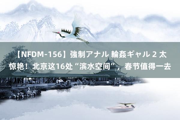 【NFDM-156】強制アナル 輪姦ギャル 2 太惊艳！北京这16处“滨水空间”，春节值得一去