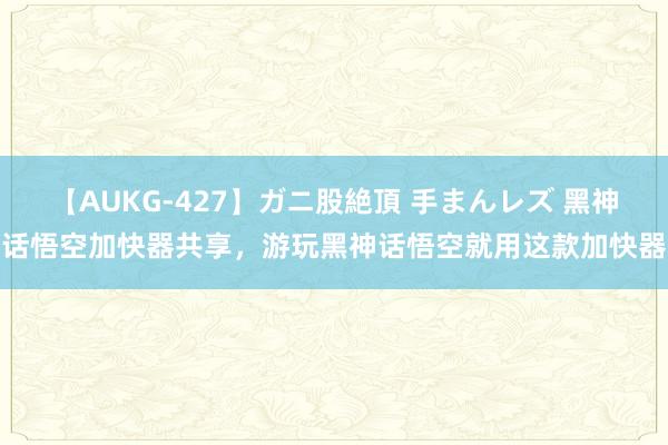 【AUKG-427】ガニ股絶頂 手まんレズ 黑神话悟空加快器共享，游玩黑神话悟空就用这款加快器