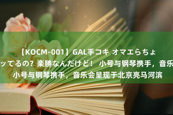 【KOCM-001】GAL手コキ オマエらちょろいね！こんなんでイッてるの？楽勝なんだけど！ 小号与钢琴携手，音乐会呈现于北京亮马河滨