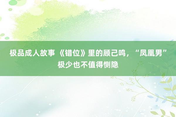 极品成人故事 《错位》里的顾己鸣，“凤凰男”极少也不值得恻隐