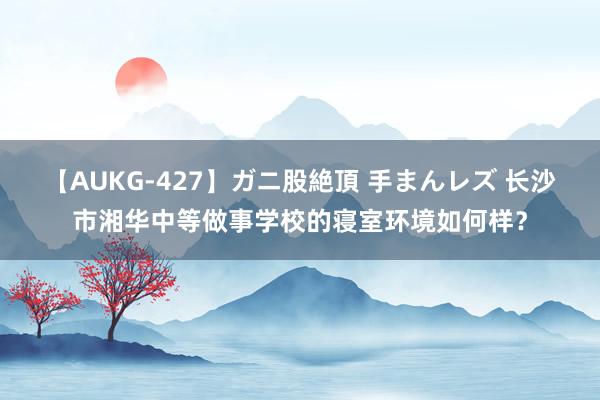 【AUKG-427】ガニ股絶頂 手まんレズ 长沙市湘华中等做事学校的寝室环境如何样？