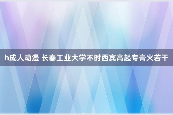 h成人动漫 长春工业大学不时西宾高起专膏火若干