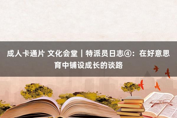 成人卡通片 文化会堂｜特派员日志④：在好意思育中铺设成长的谈路