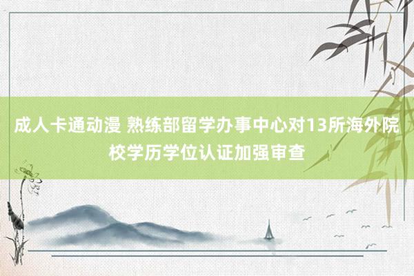 成人卡通动漫 熟练部留学办事中心对13所海外院校学历学位认证加强审查