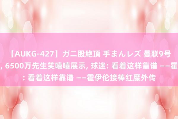 【AUKG-427】ガニ股絶頂 手まんレズ 曼联9号有了新主东说念主, 6500万先生笑嘻嘻展示, 球迷: 看着这样靠谱 ——霍伊伦接棒红魔外传