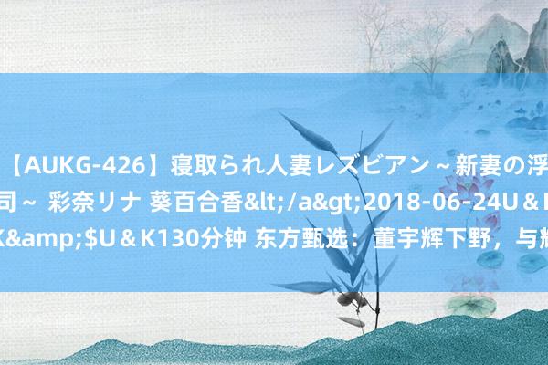 【AUKG-426】寝取られ人妻レズビアン～新妻の浮気相手は夫の上司～ 彩奈リナ 葵百合香</a>2018-06-24U＆K&$U＆K130分钟 东方甄选：董宇辉下野，与辉同业开动零丁运行了