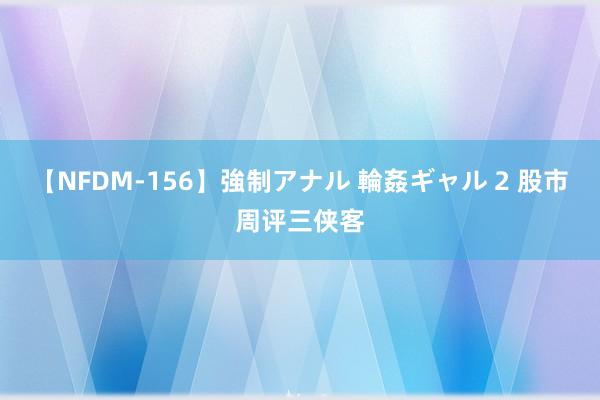 【NFDM-156】強制アナル 輪姦ギャル 2 股市周评三侠客