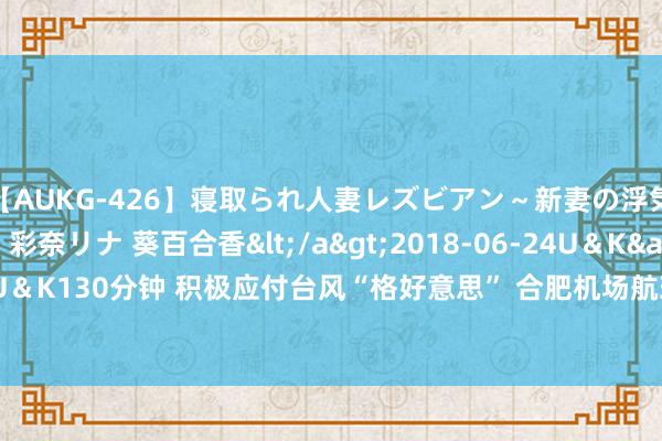 【AUKG-426】寝取られ人妻レズビアン～新妻の浮気相手は夫の上司～ 彩奈リナ 葵百合香</a>2018-06-24U＆K&$U＆K130分钟 积极应付台风“格好意思” 合肥机场航班起降平方_大皖新闻 | 安徽网