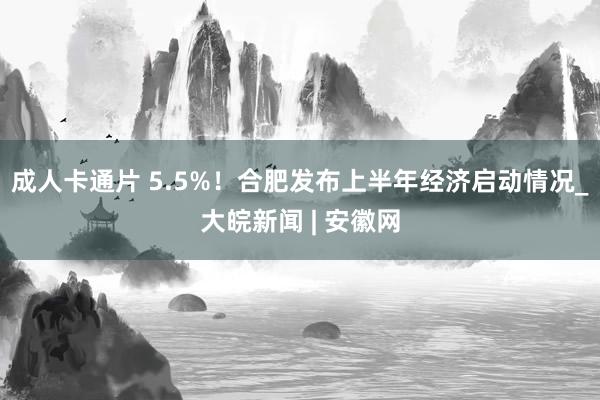 成人卡通片 5.5%！合肥发布上半年经济启动情况_大皖新闻 | 安徽网