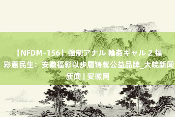 【NFDM-156】強制アナル 輪姦ギャル 2 福气江淮，彩惠民生：安徽福彩以步履铸就公益品牌_大皖新闻 | 安徽网