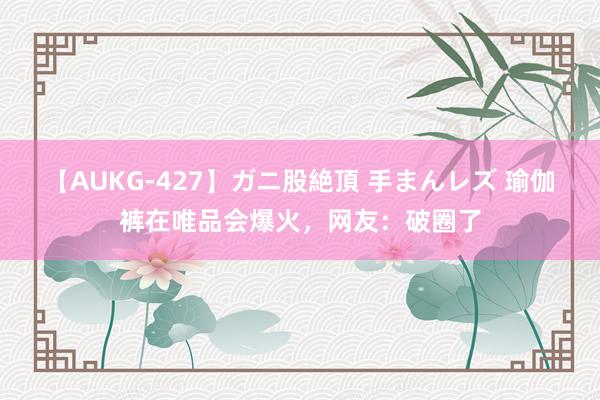 【AUKG-427】ガニ股絶頂 手まんレズ 瑜伽裤在唯品会爆火，网友：破圈了